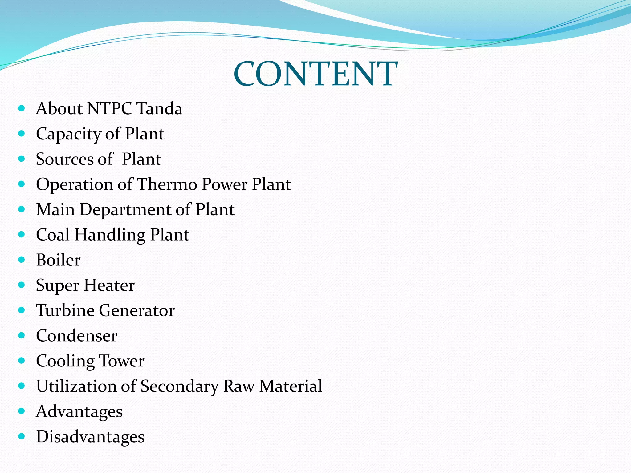 CONTENT
 About NTPC Tanda
 Capacity of Plant
 Sources of Plant
 Operation of Thermo Power Plant
 Main Department of Plant
 Coal Handling Plant
 Boiler
 Super Heater
 Turbine Generator
 Condenser
 Cooling Tower
 Utilization of Secondary Raw Material
 Advantages
 Disadvantages
 