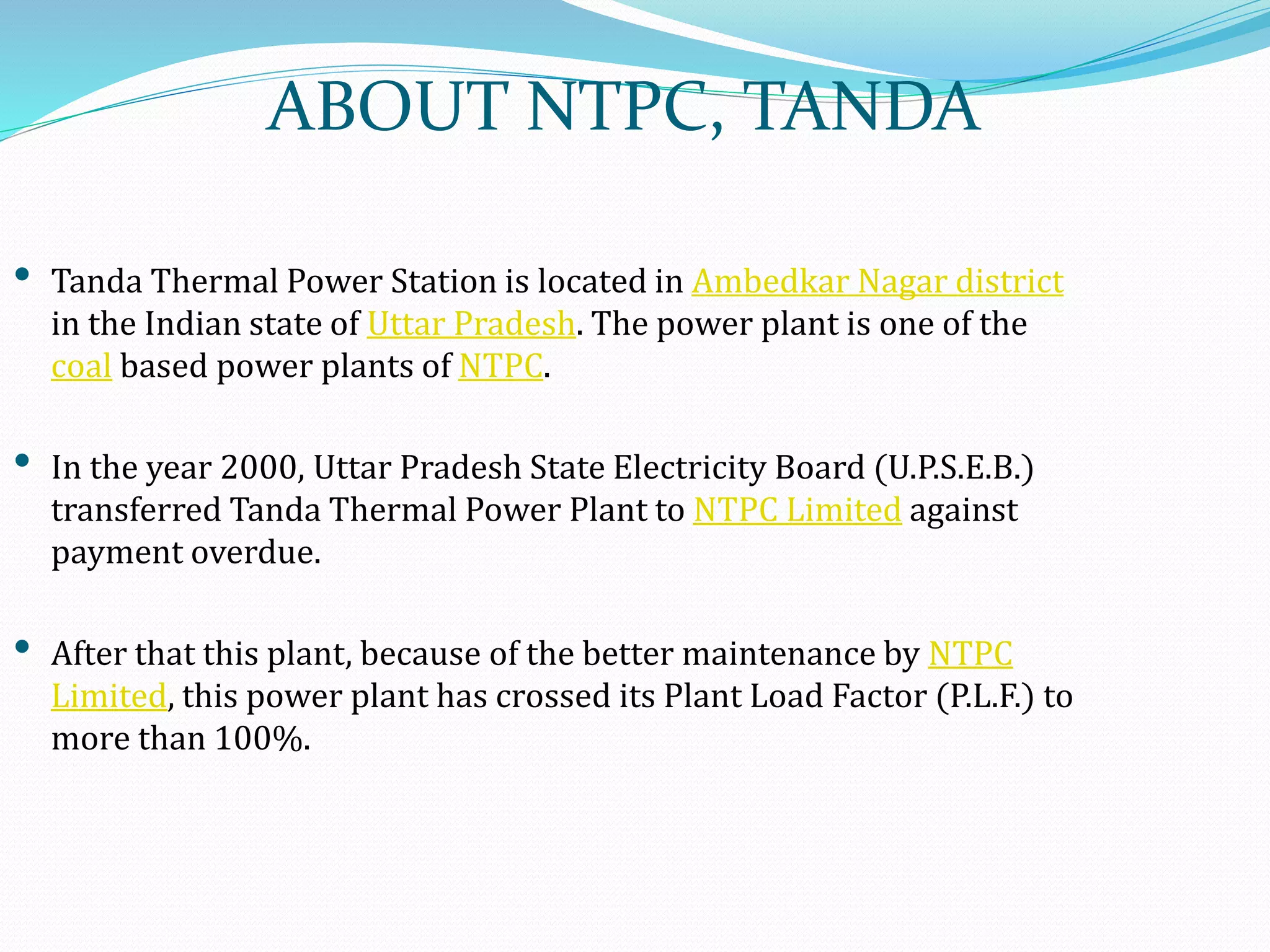 ABOUT NTPC, TANDA
• Tanda Thermal Power Station is located in Ambedkar Nagar district
in the Indian state of Uttar Pradesh. The power plant is one of the
coal based power plants of NTPC.
• In the year 2000, Uttar Pradesh State Electricity Board (U.P.S.E.B.)
transferred Tanda Thermal Power Plant to NTPC Limited against
payment overdue.
• After that this plant, because of the better maintenance by NTPC
Limited, this power plant has crossed its Plant Load Factor (P.L.F.) to
more than 100%.
 