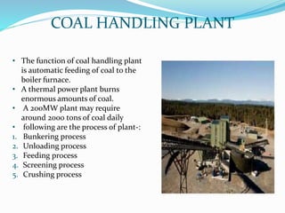 COAL HANDLING PLANT
• The function of coal handling plant
is automatic feeding of coal to the
boiler furnace.
• A thermal power plant burns
enormous amounts of coal.
• A 200MW plant may require
around 2000 tons of coal daily
• following are the process of plant-:
1. Bunkering process
2. Unloading process
3. Feeding process
4. Screening process
5. Crushing process
 