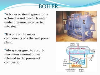 •A boiler or steam generator is
a closed vessel to which water
under pressure, is converted
into steam.
•It is one of the major
components of a thermal power
plant.
•Always designed to absorb
maximum amount of heat
released in the process of
combustion.
BOILER
 