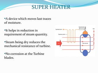 SUPER HEATER
•A device which moves last traces
of moisture.
•It helps in reduction in
requirement of steam quantity.
•Steam being dry reduces the
mechanical resistance of turbine.
•No corrosion at the Turbine
blades.
 