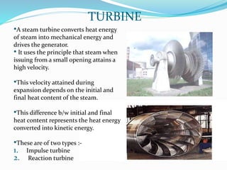 TURBINE
•A steam turbine converts heat energy
of steam into mechanical energy and
drives the generator.
• It uses the principle that steam when
issuing from a small opening attains a
high velocity.
•This velocity attained during
expansion depends on the initial and
final heat content of the steam.
•This difference b/w initial and final
heat content represents the heat energy
converted into kinetic energy.
•These are of two types :-
1. Impulse turbine
2. Reaction turbine
 