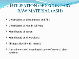 UTILISATION OF SECONDARY
RAW MATERIAL (ASH)
• Construction of embankments and fills
• Construction of road in sub-base
• Manufacture of cement
• Manufacture of bricks/blocks
• Filling as flowable fill material
• Agriculture as soil amendment/source of essential plant
nutrients
 