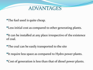 ADVANTAGES
•The fuel used is quite cheap.
•Less initial cost as compared to other generating plants.
•It can be installed at any place irrespective of the existence
of coal.
•The coal can be easily transported to the site
•It require less space as compared to Hydro power plants.
•Cost of generation is less than that of diesel power plants.
 