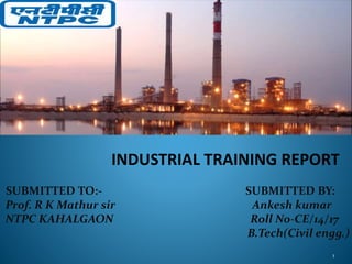 INDUSTRIAL TRAINING REPORT
SUBMITTED TO:- SUBMITTED BY:
Prof. R K Mathur sir Ankesh kumar
NTPC KAHALGAON Roll No-CE/14/17
B.Tech(Civil engg.)
1
 