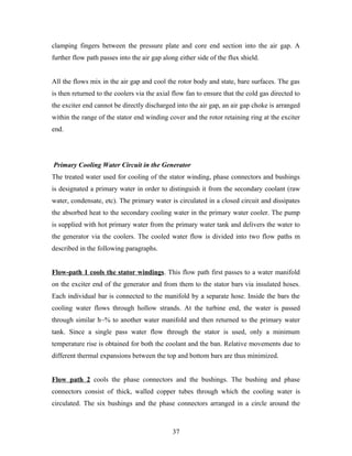 clamping fingers between the pressure plate and core end section into the air gap. A
further flow path passes into the air gap along either side of the flux shield.
All the flows mix in the air gap and cool the rotor body and state, bare surfaces. The gas
is then returned to the coolers via the axial flow fan to ensure that the cold gas directed to
the exciter end cannot be directly discharged into the air gap, an air gap choke is arranged
within the range of the stator end winding cover and the rotor retaining ring at the exciter
end.
Primary Cooling Water Circuit in the Generator
The treated water used for cooling of the stator winding, phase connectors and bushings
is designated a primary water in order to distinguish it from the secondary coolant (raw
water, condensate, etc). The primary water is circulated in a closed circuit and dissipates
the absorbed heat to the secondary cooling water in the primary water cooler. The pump
is supplied with hot primary water from the primary water tank and delivers the water to
the generator via the coolers. The cooled water flow is divided into two flow paths m
described in the following paragraphs.
Flow-path 1 cools the stator windings. This flow path first passes to a water manifold
on the exciter end of the generator and from them to the stator bars via insulated hoses.
Each individual bar is connected to the manifold by a separate hose. Inside the bars the
cooling water flows through hollow strands. At the turbine end, the water is passed
through similar h~% to another water manifold and then returned to the primary water
tank. Since a single pass water flow through the stator is used, only a minimum
temperature rise is obtained for both the coolant and the ban. Relative movements due to
different thermal expansions between the top and bottom bars are thus minimized.
Flow path 2 cools the phase connectors and the bushings. The bushing and phase
connectors consist of thick, walled copper tubes through which the cooling water is
circulated. The six bushings and the phase connectors arranged in a circle around the
37
 