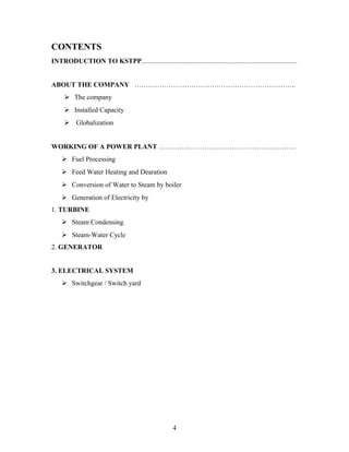 CONTENTS
INTRODUCTION TO KSTPP...........................................................................................
ABOUT THE COMPANY ……………………………………………………………..
 The company
 Installed Capacity
 Globalization
WORKING OF A POWER PLANT ……………………………………………………
 Fuel Processing
 Feed Water Heating and Dearation
 Conversion of Water to Steam by boiler
 Generation of Electricity by
1. TURBINE
 Steam Condensing
 Steam-Water Cycle
2. GENERATOR
3. ELECTRICAL SYSTEM
 Switchgear / Switch yard
4
 