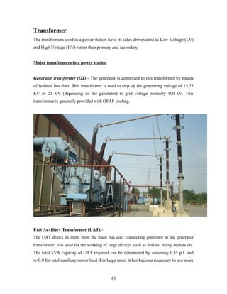 Transformer
The transformers used in a power station have its sides abbreviated as Low Voltage (LV)
and High Voltage (HV) rather than primary and secondary.
Major transformers in a power station
Generator transformer (GT):- The generator is connected to this transformer by means
of isolated bus duct. This transformer is used to step up the generating voltage of 15.75
KV or 21 KV (depending on the generator) to grid voltage normally 400 kV. This
transformer is generally provided with OFAF cooling.
Unit Auxiliary Transformer (UAT):-
The UAT draws its input from the main bus duct connecting generator to the generator
transformer. It is used for the working of large devices such as boilers, heavy motors etc.
The total kVA capacity of UAT required can be determined by assuming 0.85 p.f. and
η=0.9 for total auxiliary motor load. For large units, it has become necessary to use more
43
 