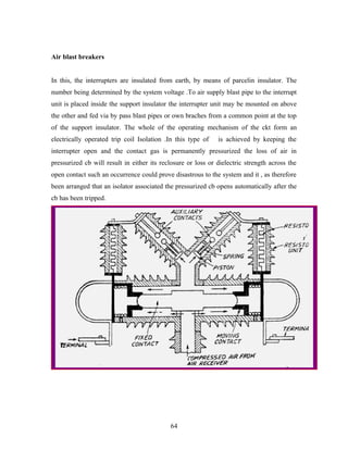 Air blast breakers
In this, the interrupters are insulated from earth, by means of parcelin insulator. The
number being determined by the system voltage .To air supply blast pipe to the interrupt
unit is placed inside the support insulator the interrupter unit may be mounted on above
the other and fed via by pass blast pipes or own braches from a common point at the top
of the support insulator. The whole of the operating mechanism of the ckt form an
electrically operated trip coil Isolation .In this type of is achieved by keeping the
interrupter open and the contact gas is permanently pressurized the loss of air in
pressurized cb will result in either its reclosure or loss or dielectric strength across the
open contact such an occurrence could prove disastrous to the system and it , as therefore
been arranged that an isolator associated the pressurized cb opens automatically after the
cb has been tripped.
64
 