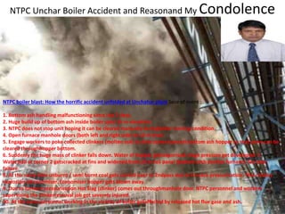 NTPC Unchar Boiler Accident and Reasonand My Condolence
NTPC boiler blast: How the horrific accident unfolded at Unchahar plant Sece of event :
1. Bottom ash handling malfunctioning since last 2 days.
2. Huge build up of bottom ash inside boiler upto 16 m elevation.
3. NTPC does not stop unit hoping it can be cleared manually duringboiler running condition.
4. Open furnace manhole doors (both left and right side) at 10 m level.
5. Engage workers to poke collected clinkers (molten ash) to directsame towards bottom ash hopper so that same can be
cleared throughhopper bottom.
6. Suddenly the huge mass of clinker falls down. Water of hopper getsvaporised. Huge pressure get developed. 7.
Waterwall at corner 2 getscracked at fins and widened from 20 m toS panel (bottom arch portion furnace). No tube
failure.
8. At the same time unburnt / semi burnt coal gets carried over to 2ndpass due to furnace pressurisation. This creates
explosion inEconomiser. Economiser hopper gets blown away.
9. Due to furnace pressurisation Hot Slag (clinker) comes out throughmanhole door. NTPC personnel and workers
supervising the clinkerremoval job got severely injured.
10. At the same personnel working in the vicinity of boiler gotaffected by released hot flue gase and ash.
 
