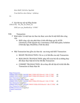 Select MaSV, HoVaTen, NgaySinh

           From SinhVien where MaLop = @MaLop

 Go



         Gọi thủ tục nội tại bằng Script:
 EXEC[UTE] Tên_Thủ_Tục [Tham_số]

           EXEC proc spu_DanhSachLop ‘11TH02’



VIII.        Transaction:
         Khái niệm: Là một loạt các thao tác được xem như là một khối đơn công
          việc
              Khối công việc này phải thỏa 4 tính chất được gọi là ACID
                (Atomicity (Tính nguyên tử), Consistency (Tính nhất quán), Isolation
                (Tính độc lập), Durability (Tính lâu dài))


         Một Transaction bao gồm các thao tác sau trong một khối Transaction:
               BEGIN TRANSACTION: Chỉ ra vị trí bắt đầu của một Transaction.
               ROLLBACK TRANSACTION: phục hồi (xóa bỏ) tất cả những thay
                đổi được thực hiện kể từ lúc bắt đầu Transaction
               COMMIT TRANSACTION: tất cả thay đổi dữ liệu kể từ khi bắt đầu
                Transaction sẽ được thực thi


 Begin Transaction
 INSERT INTO VATTU VALUES('0001',N'Đầu DVD Hitachi1 1 đĩa 11',N'Bộ',     40)
 INSERT INTO VATTU VALUES('0002',N'Đầu DVD Hitachi1 1 đĩa 12',N'Bộ',     40)
 Save Transaction CongViec1
 Delete From VatTu Where mavtu = '0002'
 INSERT INTO VATTU VALUES('0003',N'Đầu DVD Hitachi1 1 đĩa 13',N'Bộ',     40)
 Save Transaction CongViec2
 INSERT INTO VATTU VALUES('100010',N'Đầu DVD Hitachi1 1 đĩa 15',N'Bộ',   40)
 Save Transaction CongViec3
 RollBack Transaction CongViec2
 Commit Transaction
 Go
 