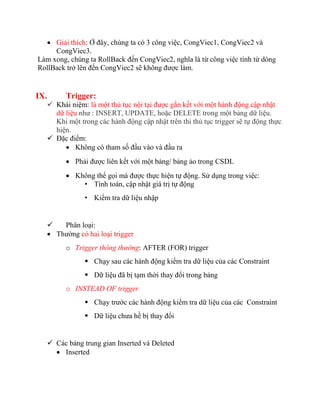  Giải thích: Ở đây, chúng ta có 3 công việc, CongViec1, CongViec2 và
     CongViec3.
Làm xong, chúng ta RollBack đến CongViec2, nghĩa là từ công việc tính từ dòng
RollBack trở lên đến CongViec2 sẽ không được làm.


IX.         Trigger:
       Khái niệm: là một thủ tục nội tại được gắn kết với một hành động cập nhật
        dữ liệu như : INSERT, UPDATE, hoặc DELETE trong một bảng dữ liệu.
        Khi một trong các hành động cập nhật trên thì thủ tục trigger sẽ tự động thực
        hiện.
       Đặc điểm:
            Không có tham số đầu vào và đầu ra
             Phải được liên kết với một bảng/ bảng ảo trong CSDL
             Không thể gọi mà được thực hiện tự động. Sử dụng trong việc:
                • Tính toán, cập nhật giá trị tự động
                  • Kiểm tra dữ liệu nhập


         Phân loại:
       Thường có hai loại trigger
            o Trigger thông thường: AFTER (FOR) trigger
                   Chạy sau các hành động kiểm tra dữ liệu của các Constraint
                   Dữ liệu đã bị tạm thời thay đổi trong bảng
            o INSTEAD OF trigger
                   Chạy trước các hành động kiểm tra dữ liệu của các Constraint
                   Dữ liệu chưa hề bị thay đổi


       Các bảng trung gian Inserted và Deleted
         Inserted
 