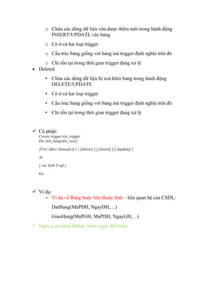 o Chứa các dòng dữ liệu vừa được thêm mới trong hành động
          INSERT/UPDATE vào bảng
        o Có ở cả hai loại trigger
        o Cấu trúc bảng giống với bảng mà trigger định nghĩa trên đó
    o Chỉ tồn tại trong thời gian trigger đang xử lý
 Deleted
        • Chứa các dòng dữ liệu bị xoá khỏi bảng trong hành động
          DELETE/UPDATE
        • Có ở cả hai loại trigger
        • Cấu trúc bảng giống với bảng mà trigger định nghĩa trên đó
        • Chỉ tồn tại trong thời gian trigger đang xử lý


 Cú pháp:
   Create trigger tên_trigger
   On {tên_bảng|tên_view}

   {For| After| Instead of } { [delete] [,] [insert] [,] [update] }

   As

   { các lệnh T-sql }

   Go



 Ví dụ:
     – Ví dụ về Ràng buộc liên thuộc tính – liên quan hệ của CSDL:
           DatHang(MaPDH, NgayDH,…)
           GiaoHang(MaPGH, MaPDH, NgayGH,…)
• Ngày giao hàng không trước ngày đặt hàng
 