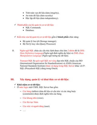  Tính toàn vẹn dữ liệu (data integrity),
             An toàn dữ liệu (data secutity)
             Độc lập dữ liệu (data independency).


    Thành phần của hệ quản trị cơ sở dữ liệu:
           SQL Commands.
           Database.


    Kiến trúc của hệ quản trị cơ sở dữ liệu gồm 2 thành phần chức năng:
          Bộ quản lý lưu trữ (Storage manager).
          Bộ Xử lý truy vấn (Query Processor)


 II.     Ngôn ngữ SQL chứa các cấu trúc lệnh được chia làm 2 nhóm đó là DDL-
         Data Definition Language(Ngôn ngữ định nghĩa dự liệu) và DML-Data
         Manipulation Language (Ngôn ngữ tương tác dữ liệu).

         Transact-SQL là ngôn ngữ SQL mở rộng dựa trên SQL chuẩn của ISO
         (International Organization for Standardization) và ANSI (American
         National Standards Institute) được sử dụng trong SQL Server khác với P-
         SQL (Procedural-SQL) dùng trong Oracle.




III.     Xây dựng, quản lý và khai thác cơ sở dữ liệu:

    Khái niệm cơ sở dữ liệu:
   • Ở mức logic một CSDL SQL Server bao gồm:
         – Các bảng (tables) chứa dữ liệu có cấu trúc và các ràng buộc
           (constraints) được định nghĩa trên các bảng.
         – Các khung nhìn (view).
         – Các thủ tục/ hàm.
         – Các role và người dùng (user).
         – ….
 