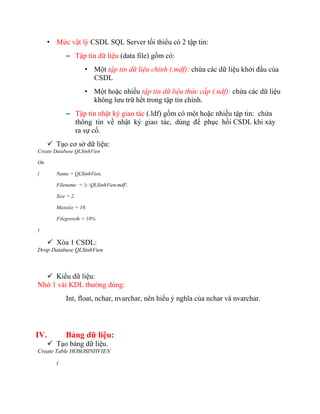 • Mức vật lý CSDL SQL Server tối thiểu có 2 tập tin:
             – Tập tin dữ liệu (data file) gồm có:
                     • Một tập tin dữ liệu chính (.mdf): chứa các dữ liệu khởi đầu của
                       CSDL
                     • Một hoặc nhiều tập tin dữ liệu thức cấp (.ndf): chứa các dữ liệu
                       không lưu trữ hết trong tập tin chính.
             – Tập tin nhật ký giao tác (.ldf) gồm có một hoặc nhiều tập tin: chứa
               thông tin về nhật ký giao tác, dùng để phục hồi CSDL khi xảy
               ra sự cố.
       Tạo cơ sở dữ liệu:
Create Database QLSinhVien

On

(        Name = QLSinhVien,

         Filename = 'c:QLSinhVien.mdf',

         Size = 2,

         Maxsize = 10,

         Filegrowth = 10%

)

       Xóa 1 CSDL:
Drop Database QLSinhVien



   Kiểu dữ liệu:
Nhớ 1 vài KDL thường dùng:
             Int, float, nchar, nvarchar, nên hiểu ý nghĩa của nchar và nvarchar.




IV.          Bảng dữ liệu:
       Tạo bảng dữ liệu.
Create Table HOSOSINHVIEN

         (
 