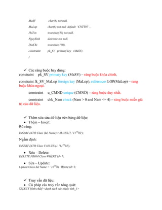 MaSV           char(6) not null,

       MaLop          char(6) not null default ‘CNTT07’ ,

       HoTen          nvarchar(30) not null,

       NgaySinh       datetime not null,

       DiaChi         nvarchar(100),

       constraint     pk_SV primary key (MaSV)

       )



    Các ràng buộc hay dùng:
constraint pk_SV primary key (MaSV) – ràng buộc khóa chính.
constraint fk_SV_MaLop foreign key (MaLop), references LOP(MaLop) – rang
buộc khóa ngoại.
       constraint     u_CMND unique (CMND) – ràng buộc duy nhất.
       constraint     chk_Nam check (Nam > 0 and Nam <= 4) – ràng buộc miền giá
trị của dữ liệu.


   Thêm xóa sửa dữ liệu trên bảng dữ liệu:
   Thêm – Insert:
Rõ ràng:
INSERT INTO Class (Id, Name) VALUES (1, '11TH02');

Ngầm định:
INSERT INTO Class VALUES (1, '11TH02');

    Xóa – Delete:
DELETE FROM Class WHERE Id=1;

    Sửa – Update:
Update Class Set Name = ‘10TH01’ Where Id=1;



    Truy vấn dữ liệu:
    Cú pháp câu truy vấn tổng quát:
SELECT [tính chất] <danh sách các thuộc tính_1>
 
