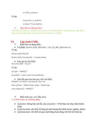 As Select_statement

Ví dụ:
               Create View vw_SinhVien

               As Select * From SinhVien

         Mẹo khi tạo khung nhìn:
Viết sẵn câu Select, và Build thử xem có ra kết quả như ý muốn không, nếu đã ra
được kết quả thì thêm câu Select đó vào lệnh tạo VIEW.


VI.         Lập trình CSDL.
      Khai báo sử dụng biến:
    Cú pháp: Declare @Tên_Biến KDL = Giá_Trị_Mặc_Định (nếu có).
Ví dụ:
Declare @Id Nchar(10)

Declare @Ten Nvarchar(30) = ‘Lê Xuân Hoàng’

       Gán giá trị cho biến:
Set @ Tên_Biến = Giá_Trị.

Ví dụ:
Set @Id = ‘08050217’

Set @SoSV = (select count (*) from SinhVien)

       Gán kết quả của câu truy vấn vào biến:
SV(MaSV: int; HoTen: nvarchar(30), Tuoi: int)

Select @Name = Student.Name, @Age = Student.Age

where Student.Id = ‘08050217’



         Biến toàn cục: có 2 dấu @@
1 số biến toàn cục thường dùng:
       @@error: thông báo mã lỗi, nếu @@error = 0 thì thao tác thực hiện thành
        công
       @@rowcount: cho biết số dòng bị ảnh hưởng bởi lệnh insert, update, delete
       @@trancount: cho biết số giao dịch đang hoạt động trên kết nối hiện tại
 