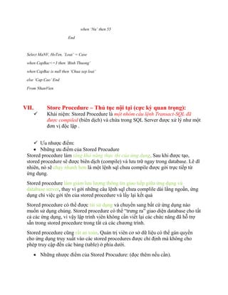 when ‘Nu’ then 55

                        End



 Select MaNV, HoTen, ‘Loai’ = Case

 when CapBac<=3 then ‘Binh Thuong’

 when CapBac is null then ‘Chua xep loai’

 else ‘Cap Cao’ End

 From NhanVien



VII.        Store Procedure – Thủ tục nội tại (cực kỳ quan trọng):
           Khái niệm: Stored Procedure là một nhóm câu lệnh Transact-SQL đã
            được compiled (biên dịch) và chứa trong SQL Server được xử lý như một
            đơn vị độc lập .


     Ưu nhược điểm:
     Những ưu điểm của Stored Procudure
 Stored procedure làm tăng khả năng thực thi của ứng dụng. Sau khi được tạo,
 stored procedure sẽ được biên dịch (compile) và lưu trữ ngay trong database. Lẽ dĩ
 nhiên, nó sẽ chạy nhanh hơn là một lệnh sql chưa compile được gởi trực tiếp từ
 ứng dụng.
 Stored procedure làm giảm lưu lượng thông tin giao tiếp giữa ứng dụng và
 database server, thay vì gởi những câu lệnh sql chưa complile dài lằng ngoằn, ứng
 dụng chỉ việc gởi tên của stored procedure và lấy lại kết quả
 Stored procedure có thể được tái sử dụng và chuyển sang bất cứ ứng dụng nào
 muốn sử dụng chúng. Stored procedure có thể “trưng ra” giao diện database cho tất
 cả các ứng dụng, vì vậy lập trình viên không cần viết lại các chức năng đã hỗ trợ
 sẵn trong stored procedure trong tất cả các chương trình.
 Stored procedure cũng rất an toàn. Quản trị viên cơ sở dữ liệu có thể gán quyền
 cho ứng dụng truy xuất vào các stored procedures được chỉ định mà không cho
 phép truy cập đến các bảng (table) ở phía dưới.
        Những nhược điểm của Stored Procudure: (đọc thêm nếu cần).
 