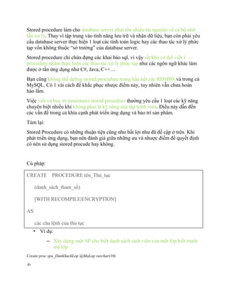 Stored procedure làm cho database server phải tốn nhiều tài nguyên về cả bộ nhớ
lẫn xử lý. Thay vì tập trung vào tính năng lưu trữ và nhận dữ liệu, bạn còn phải yêu
cầu database server thực hiện 1 loạt các tính toán logic hay các thao tác xử lý phức
tạp vốn không thuộc “sở trường” của database server.
Stored procedure chỉ chứa đựng các khai báo sql, vì vậy rất khó có thể viết 1
procedure nhằm thực hiện các thao tác xử lý phức tạp như các ngôn ngữ khác làm
được ở tần ứng dụng như C#, Java, C++…
Bạn cũng không thể debug stored procedure trong hầu hết các RDMBS và trong cả
MySQL. Có 1 vài cách để khắc phục nhược điểm này, tuy nhiên vẫn chưa hoàn
hảo lắm.
Việc viết và bảo trì (maintain) stored procedure thường yêu cầu 1 loạt các kỹ năng
chuyên biệt nhiều khi không phải là kỹ năng của lập trình viên. Điều này dẫn đến
các vấn đề trong cả khía cạnh phát triển ứng dụng và bảo trì sản phẩm.
Túm lại:
Stored Procedure có những thuận tiện cũng như bất lợi như đã đề cập ở trên. Khi
phát triển ứng dụng, bạn nên đánh giá giữa những ưu và nhược điểm để quyết định
có nên sử dụng stored procude hay không.


Cú pháp:

CREATE PROCEDURE tên_Thủ_tục

     (danh_sách_tham_số)

     [WITH RECOMPILE|ENCRYPTION]

AS

     các câu lệnh của thủ tục
     • Ví dụ:
           – Xây dựng một SP cho biết danh sách sinh viên của một lớp biết trước
             mã lớp
Create proc spu_DanhSachLop @MaLop varchar(10)

As
 
