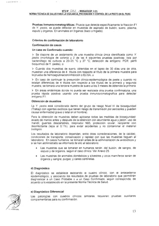 Pruebas Inmunocromatográficas: Prueoa que detecta especificamente la fracción F1
de Y. pestis, se puede detectar en muestras de aspirado de bubón, suero, plasma,
esputo y órganos. En animales en brganos (bazo o higado).
Criterios de confirmación de laboratorio
Confirmación de casos
Un caso es Confirmado cuando:
Í Se dispone de un aislamiento de una muestra clinica única identificada como Y.
pestis (rnorfologia de colonia y 2 de !as 4 siguientes pruebas positivas: lisis por
bacteriófago de cultivos a 20-25 "C y 37 "C; detección de antigeno PCR perfil
bioquimico de Y. pestis). o
> Cuando dcs muestras de suero, obtenidas en el lapso de 30 días una de otra,
muestran una diferencia de 4 tituios con respecto al título de la primera muestra para
la prueba de hemoaglutinación/inh~bic~óno ELISA. o
3 En 'caso de continuar la presunción clínico-epidemioiógica de peste y cuando no
existan diferencias de 4 títulos con respecto a los títulos de la primera y segunda
muestra, se tomara una tercera muestra de suero a los 3 meses de obtenida la primera.
> En areas endemicas donde no pueda ser realizada otra prueba confirmatoria, una
prueba rápida positiva usando una prueba inmunocromatografica para detectar
antigeno F1
Obtención de muestras
La Y pestis está considerada dentro del grupo de riesgc Nivel III de bioseguridad
(Trabaja con agentes exóticos que tienen riesgo de transmisión por aerosoles y pueden
causar enfermedad grave o letal en el hombre).
Para la obtención de muestras deben aplicarse todas las medidas de bioseguridad:
lavado de manos antes y después de la obtención con abundante agua y jabón, uso de
mandil, guartes descartables, respirador N95, protección ocular, recipiente con
'desinfectante (lejia al 01%); para evitar accidentes y no contaminar el material
biológico.
Los resultados de laboratorio dependen, entre otras consideraciones. de la calidad,
condiciones de transporte, conservación y rapidez con que las muestras lleguen al
laboratorio. En casos humanos, se tomaran antes de la administración de antibióticos y
si se han administrado se informara de ello al laboratorio.
Las muestras que se tomaran en humanos seran: del bubón. de sangre, de
esputo y de órganos, segun el caso clinico. Ver Anexo 25.
Las muestras de animales domésticos y silvestres y otros mamiferos seran de
organos y sangre, puigas; y canes centinelas.
d) Diagnóstico
El diagnóstico se establece asociando el cuadro clínico, con el antecedente
epidemiológico, y asociar,do los resuitados de pruebas de laboratorio que permitirán
diagnosticar a un Caso Probable o a un Caso Confirmado, según correspcnda. de
acuerdo a lo establecido en la presente Norma Técnica de Saiud.
e) Diagnóstico Diferencial
Las patologías con cuadros clinicos similares requieren pruebas auxiliares
complementarias para su confirmación.
 