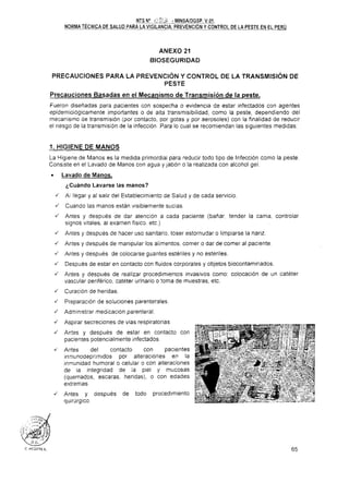 NTS No c.': 23 - M I N C A I D G U
NORMA TECNICA DE SALUD P A R A ~ ~ L ~ A ,PREVENCION Y CONTROL DE LA PESTE EN EL PERU
ANEXO 21
BIOSEGURIDAD
PRECAUCIONES PARA LA PREVENCIÓN Y CONTROL DE LA TRANSMISIÓN DE
PESTE
Precauciones Basadas en el Mecanismo de Transmisión de la peste.
Fueron diseñadas para pacientes con sospecha o evidencia de estar infectados con agentes
epidemiológicamente importantes o de alta transmisibilidad, como la peste, dependiendo del
mecanismo de transmisión (por contacto. por gotas y por aerosoles) con la finalidad de reducir
el riesgo de la transmision de la infección. Para lo cual se recomiendan las siguientes medidas:
1. HIGIENE DE MANOS
La Higiene de Manos es la medida primordial para reducir todo tipo de Infección como la peste.
Consiste en el Lavado de Manos con agua y jabón o la realizada con alcohol gel.
. Lavado de Manos.
¿Cuándo Lavarse las manos?
J A llegar y al salir del Establecimiento de Salud y de cada servicio.
J Cuando las manos están visiblemente sucias.
4 Antes y después de dar atencion a cada paciente (batiar. tender la cama, controlar
signos vitales, al examen fisico. etc.)
J Antes y después de hacer uso sanitario. toser estornudar o limpiarse la nariz.
J Antes y después de manipular los alimentos, comer o dar de comer al paciente.
J An!es y después de colocarse guantes estériles y no esteriles.
J Después de estar en contacto con fluidos corporales y objetos biocontaminados.
J Antes y después de realizar procedimientos invasivos como: colocación de un catéter
vascular periférico. cateter urinario o toma de muestras, etc.
J Curacion de heridas.
J Preparación de soluciones parenterales.
J Administrar medicacion parenteral.
J Aspirar secrecionec de vias respiratorias.
J Antes y después de estar en contacto con
pacientes potencialmente infectados.
Antes del contacto con pacientes
inmunodeprimtdos por alteraciones en la
inmunidad humoral o celular o con alteraciones
de la integridad de la piel y mucosas
(quemados, escaras, heridas). o con edades
extremas
J Antes y después de todo procedimiento
quirúrgico.
 