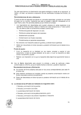 NTS No i% '-' MINSAIDGSP. V.O<.
NORMA TECNICA DE SALUD PARA LAVIGILANCIA.PREVENCIONY CONTROLDE LA PESTE EN EL PERÚ
Se usan para disminuir la diseminación del agente etiológico a través de la respiración. al
hablar y al toser; se previene la exposición de las membranas mucosas de la boca y la
nariz.
Recomendaciones de uso y eliminación
Cuando se retire el respirador envuélvalo en una toalla desechable, guardelo en una bolsa
de papel con su nombre, impidiendo que este se aplaste y deforme. Almacénelo en un
lugar limpio y seco. No use bolsa plástica ya que retiene la humedad.
i Los respiradores son desechables pero pueden utilizarse en varias ocasiones si se
guardan en forma correcta y hasta un máximo de 3 días consecutivos o 7 dias cuando
hay uso alterno (dias no consecutivos) excepto cuando haya:
o Perdida del ajuste del respirador a la cara
o Pérdida de calidad del elástico del respirador.
G Aplastamiento accidental
n Contaminación con fluidos corporales
o Procedimientos en pacientes sospechosos
v' No colocarse una mascarilla usada sin guantes y evitando tocar superficies
Deben ser descartadas en bolsa roja para su posterior eliminación por el metodo de su
elección.
Prueba de ajuste:
d Cubrir la mascarilla en su totalidad con las manos. proceder a espirar el aire
suavemente, si este se escapa alrededor de la cara y no por la mascarilla se debe
colocar nuevamente y ajustar.
I Realizar una inspiración con la que la mascarilla debe deprimirse ligeramente hacia la
cara.
5) Uso de Gorro desechable para prevenir la entrada y caida de partículas virales
contaminadas al uniforme. ya que el cabello facilita la retención y posterior dispersión.
Recomendaciones de uso y Eliminación:
a) Se retirarán de forma aseptica adecuada en las zonas correspondientes para este fin
en bolsa roja.
b) Estos deberán cambiarse de inmediato cuando se presente contaminación visible con
fluidos corporales durante el procedimiento.
c) Deben ser descartados en bolsa roja para su posterior eliminación por el metodo de su
elección.
6) La retirada de los EPI debe ser realizada en el siguiente orden:
1. Retirada y eliminación de los guantes
2. Retirada y eliminación de la bata
3. Lavadoldescontaminación de manos
4. Retirada y eliminación de las gafas protectoras y gorro
5. Retirada y eliminación del protector respiratorio o mascarilla
6. Lavadoldescontaminación de manos
 