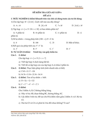 www.mathX.vn Toán lớp 6
Học toán online hiệu quả cùng thầy Trần Hữu Hiếu
Hotline: 091.269.8216 1
ĐỀ KIỂM TRA GIỮA KÌ I LỚP 6
(ĐỀ số 1)
I. TRẮC NGHIỆM (2 điểm) Khoanh tròn vào chữ cái đứng trước câu trả lời đúng:
1) Cho tập hợp  
2;4;6
M  . Cách viết nào sau đây đúng?
A. 4 M
 B.  
4 M
 C. 7 M
 D.  
4;6 M

2) Tập hợp  
/ 20 30
A x x
   
 có bao nhiêu phần tử?
A. 9 phần tử B. 10 phần tử C. 11 phần tử D. 12
phần tử
3) Số tự nhiên x trong phép tính  
100 .25 0
x
  là:
A. 0 B. 100 C. 25 D. Một số khác.
4) Kết quả của phép tính của 6 2
5 :5 là:
A. 3
5 B. 4
5 C. 3
1 D. 4
1
II. TỰ LUẬN (8 điểm) Trình bày vào giấy kiểm tra
Câu 1. (1 điểm)
Cho tập hợp  
| 2 7
A x x
   

a) Viết tập hợp A dưới dạng liệt kê.
b) Viết tất cả tập hợp con của tập hợp A có chứa 2 phần tử.
Câu 2. (2 điểm). Thực hiện phép tính (tính nhanh nếu có thể):
a) 17.85 15.17 120
 
b) 36.76 13.36 25.36 36.14
  
Câu 3. (2 điểm). Tìm số tự nhiên x biết:
a)  
35 3 1 122
x
  
b) 2 2 2 2
2 2 8 6 2 .3
x x
   
Câu 4. (3 điểm)
Cho 3 điểm A, B, C không thẳng hàng.
a) Hãy vẽ tia AB, đoạn thẳng BC, đường thẳng AC.
b) Lấy điểm I trên tia AB sao cho B là điểm nằm giữa 2 điểm A và I. Kẻ tia
CI.
c) Hai tia CI và CA có phải là 2 tia đối nhau không? Vì sao?
 