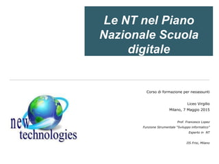 Le NT nel Piano
Nazionale Scuola
digitale
Corso di formazione per neoassunti
Liceo Virgilio
Milano, 7 Maggio 2015
Prof. Francesco Lopez
Funzione Strumentale “Sviluppo informatico”
Esperto in NT
IIS Frisi, Milano
 