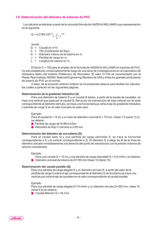 - 8 -
1.6 Determinación del diámetro de tuberías de PVC
Los cálculos se efectúan a partir de la conocida fórmula de HAZEN & WILLIAMS cuya representación
es la siguiente:
Q = 0,2788 CD2,63
(
J
)
0,54
L
donde:
Q = Caudal en m3
/s
C = 150 (Coeficiente de flujo)
D = Diámetro interno de la tubería en m.
J = Pérdida de carga en m.
L = Longitud de tubería en m.
El factor C = 150 para el empleo de la fórmula de HAZEN & WILLIAMS en tuberías de PVC,
ha sido establecido conservadoramente luego de una serie de investigaciones en el Laboratorio de
Hidráulica Alden del Instituto Politécnico de Worcester. El valor C=150 es recomendado por el
Plastic Pipe Institute,AWWA; National Engineering Standars de USAy todos los grandes productores
de tubería de PVC en el mundo.
A base de la ecuación anterior anterior se ha preparado abacos para facilitar los cálculos,
los cuales a parecen en las siguientes páginas.
Determinación de la gradiente hidráulica (S)
Para una diámetro de tubería D y un caudal Q dados, a partir de la escala de caudales, se
traza una vertical que pase por el caudal Q. Del punto de intersección de esta vertical con la recta
correspondiente al diámetro del tubo, se traza una horizontal que corta el eje de gradiente hidráulica
o pérdida de carga S en el valor buscado en este caso.
Ejemplo:
Para el caudal Q = 10 I/s y un tubo de diámetro nominal D = 75 mm, Clase 7,5 (serie 13,3)
se obtiene:
Pérdida de carga de S=86,0 m/km
Velocidad de flujo V cercana a 2,65 m/s
Determinación del diámetro de una tubería (D)
Para el caudal dado Q y una pérdida de carga admisible S, se traza la horizontal
correspondiente a S y la vertical correspondiente a Q. El diámetro D a elegir es el de la línea de
diámetro ubicada inmediatamente a la derecha del punto de intersección con la presión máxima de
servicio considerada.
Ejemplo:
Para una caudal Q = 15 I/s y una pérdida de carga admisible S = 5,5 m/Km; se obtiene:
Diámetro nominal de tubería de D=160 mm Clase 10 (Serie 10)
Determinación del caudal posible (Q)
Para una pérdida de carga elegida S y un diámetro de tubo D, a partir del valor de la
pérdida de carga S sobre el eje correspondiente al diámetro D de la tubería se traza una
vertical que corta el eje de caudales en el valor correspondiente al caudal posible.
Ejemplo:
Para una pérdida de carga elegida S=10 m/km y un diámetro de tubo D=200 mm. clase 15
(serie 6,6) se obtiene:
Caudal Máximo Q = 44,0 I/s
 