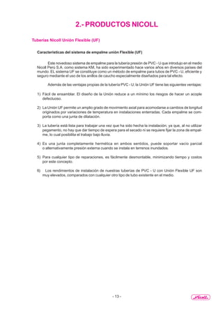 - 13 -
2.- PRODUCTOS NICOLL
Tuberías Nicoll Unión Flexible (UF)
Características del sistema de empalme unión Flexible (UF)
Este novedoso sistema de empalme para la tubería presión de PVC - U que introdujo en el medio
Nicoll Perú S.A. como sistema KM, ha sido experimentado hace varios años en diversos países del
mundo. EL sistema UF se constituye como un método de empalme para tubos de PVC - U, eficiente y
seguro mediante el uso de los anillos de caucho especialmente diseñados para tal efecto.
Además de las ventajas propias de la tubería PVC - U; la Unión UF tiene las siguientes ventajas:
1) Fácil de ensamblar. El diseño de la Unión reduce a un mínimo los riesgos de hacer un acople
defectuoso.
2) La Unión UF permite un amplio grado de movimiento axial para acomodarse a cambios de longitud
originados por variaciones de temperatura en instalaciones enterradas. Cada empalme se com-
porta como una junta de dilatación.
3) La tubería está lista para trabajar una vez que ha sido hecha la instalación; ya que, al no utilizar
pegamento, no hay que dar tiempo de espera para el secado ni se requiere fijar la zona de empal-
me, lo cual posibilita el trabajo bajo lluvia.
4) Es una junta completamente hermética en ambos sentidos, puede soportar vacío parcial
o alternativamente presión externa cuando se instala en terrenos inundados.
5) Para cualquier tipo de reparaciones, es fácilmente desmontable, minimizando tiempo y costos
por este concepto.
6) Los rendimientos de instalación de nuestras tuberías de PVC - U con Unión Flexible UF son
muy elevados, comparados con cualquier otro tipo de tubo existente en el medio.
 