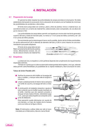- 22 -
4. INSTALACIÓN
4.1 Preparación de la zanja
En general se debe respetar las profundidades de zanjas previstas en el proyecto. No debe
adelantarse demasiado la excavación de la colocación de la tubería con la finalidad de minimizar
las posibilidades de accidentes o derrumbes.
El fondo de la zanja debe ser continuo, plano y libre de piedras, tronco o material duro, se
acondiciona éste con un lecho de material fino, seleccionado y bien compactado, de una altura de
por lo menos 0,10m
Las profundidades de zanja deben permitir una tapada por encima del nivel de la generatriz
superior del tubo y hasta el nivel del suelo, no menor a 1 m en zonas de tráfico corriente y de 1,20
m en zonas de tráfico pesado.
Se recomienda que la zanja tenga el menor ancho posible, dentro de los límites practicables.
Un ancho adicional de 0,40 m además de diámetro del tubo y 0,60 m como máximo es una reco-
mendación que puede adoptarse.
El fondo de la zanja debe ser per-
filado correctamente eliminando piedras,
raíces, afloramientos rocosos, etc; an-
tes de colocar el lecho de material fino.
4.2 Empalmes
La obtención de un empalme o unión perfecta depende del cumplimiento de requerimientos
especiales estrictos.
Tómese en cuenta que no sólo es esencial la estanqueidad del empalme, sino que, además
debe permitir cierta flexibilidad y la posibilidad de su rápida instalación y fácil concreción en obra.
Tubos de Unión Flexible (UF)
Verificar la presencia del chaflán en la espiga del
tubo a instalar, y marque sobre ella la longitud a
introducir.
Limpie cuidadosamente el interior de la campana
y el anillo de caucho y la espiga del tubo a insta-
lar.
A continuación el instalador presenta o ajusta el
tubo cuidando que el chaflán quede insertado en
el anillo, mientras que otro operario procede a
empujar el tubo hasta el fondo, retirándolo luego
1 cm., para que cada empalme se comporte como
junta de dilatación.
Esta operación puede efectuarse con ayuda de
una barreta y un taco de madera de la manera
como se indica en la figura inferior.
Nota: El lubricante a utilizar debe ser sólo el reco-
mendado por el fabricante y lleva la marca Nicoll.
Fondo de zanja
Nicho Cama de apoyo
“Taco” 2 x 4
 