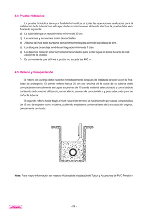 - 24 -
4.4 Prueba Hidráulica
La prueba hidráulica tiene por finalidad el verificar si todas las operaciones realizadas para la
instalación de la tubería han sido ejecutadas correctamente. Antes de efectuar la prueba debe veri-
ficarse lo siguiente:
a) La tubería tenga un recubrimiento mínimo de 30 cm.
b) Las uniones y accesorios estén descubiertas.
c) Al llenar la línea debe purgarse convenientemente para eliminar las bolsas de aire.
d) Los bloques de anclaje tendrán un fraguado mínimo de 7 días.
e) Los tapones deberán estar correctamente anclados para evitar fugas en éstos durante la reali
zación de la prueba.
f) Es conveniente que la línea a probar no exceda los 400 m.
4.5 Relleno y Compactación
El relleno de la zanja debe hacerse inmediatamente después de instalada la tubería con la fina-
lidad de protegerla: El primer relleno hasta 30 cm por encima de la clave de la tubería debe
compactarse manualmente en capas sucesivas de 10 cm de material seleccionado y con el debido
contenido de humedad utilizando para el efecto pisones de característica y peso adecuado para no
dañar la tubería.
El segundo relleno hasta llegar al nivel natural del terreno se hará también por capas compactadas
de 15 cm. de espesor como máxima, pudiendo emplearse la misma tierra de la excavación original,
previamente tamizada.
Nota: Para mayor información ver nuestro «Manual de Instalación de Tubos yAccesorios de PVC Presión»
.
 