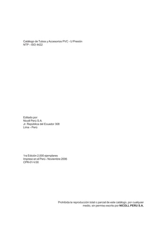 Catálogo de Tubos y Accesorios PVC - U Presión
NTP - ISO 4422
Editado por:
Nicoll Perú S.A.
Jr. República del Ecuador 308
Lima - Perú
1ra Edición 2,000 ejemplares
Impreso en el Perú - Noviembre 2006
CPR-01-V.00
Prohibida la reproducción total o parcial de este catálogo, por cualquier
medio, sin permiso escrito por NICOLL PERU S.A.
 