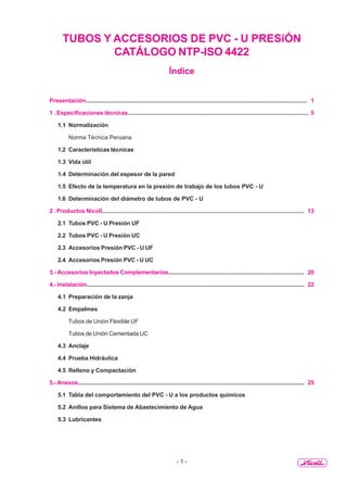 - 1 -
TUBOS Y ACCESORIOS DE PVC - U PRESiÓN
CATÁLOGO NTP-ISO 4422
Índice
Presentación............................................................................................................................................ 1
1 . Especificaciones técnicas................................................................................................................. 5
1.1 Normalización
Norma Técnica Peruana
1.2 Características técnicas
1.3 Vida útil
1.4 Determinación del espesor de la pared
1.5 Efecto de la temperatura en la presión de trabajo de los tubos PVC - U
1.6 Determinación del diámetro de tubos de PVC - U
2 . Productos Nicoll................................................................................................................................ 13
2.1 Tubos PVC - U Presión UF
2.2 Tubos PVC - U Presión UC
2.3 Accesorios Presión PVC - U UF
2.4 Accesorios Presión PVC - U UC
3.- Accesorios Inyectados Complementarios....................................................................................... 20
4.- Instalación............................................................................................................................................ 22
4.1 Preparación de la zanja
4.2 Empalmes
Tubos de Unión Flexible UF
Tubos de Unión Cementada UC
4.3 Anclaje
4.4 Prueba Hidráulica
4.5 Relleno y Compactación
5.- Anexos.................................................................................................................................................. 25
5.1 Tabla del comportamiento del PVC - U a los productos químicos
5.2 Anillos para Sistema de Abastecimiento de Agua
5.3 Lubricantes
 