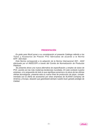 - 3 -
PRESENTACIÓN
Es grato para Nicoll poner a su consideración el presente Catálogo referido a los
Tubos y Accesorios de Presión PVC fabricados de acuerdo a la Norma
NTP - ISO 4422.
Esta Norma corresponde a la adopción de la Norma Internacional ISO - 4422
efectuada por el INDECOPI a través del Comite de Normalización de Productos
Plásticos.
Se presenta ahora una nueva alternativa de especificación y empleo de tubos de
PVC, acorde con las más modernas tendencias mundiales. En este contexto nuestra
empresa, a la vanguardia de todo lo que signifique ponernos a la atura de las últimas
ofertas tecnológicas, presenta esta su nueva línea de producción de tubos, comple-
mentada con la oferta de accesorios por otras empresas de ALIAXIS Company de
América y Europa, situación que garantizará siempre nuestro buen ganado prestigio de
Calidad.
 
