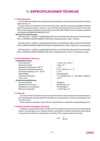 - 5 -
1.- ESPECIFICACIONES TÉCNICAS
1.1 Normalización:
La normalización establece las características dimensionales y de resistencia para satisfacer diversas
exigencias de uso.
En este sentido, el Comité Técnico Permanente de Tubos ,Válvulas yAccesorios de Material Plástico
para el Transporte de Fluidos, culminó en Junio del 2003, el Proyecto de Norma Técnica Peruana ISO
4422, fundamentado en la Norma Técnica Internacional ISO 4422:1996 (en sus cinco partes).Aprobada
con Resolución R0086-2003/INDECOPI-CRT.
Normas Técnicas Peruanas
NTP-ISO 4422-1: TUBOS Y CONEXIONES DE POLI (CLORURO DE VINILO) NO PLASTIFICADO
(PVC-U) PARAELABASTECIMIENTO DE AGUA. Especificaciones. Parte 1: General
NTP-ISO 4422-2: TUBOS Y CONEXIONES DE POLI (CLORURO DE VINILO) NO PLASTIFICADO
(PVC-U) PARAELABASTECIMIENTO DEAGUA. Especificaciones. Parte 2:Tubos (con o sin campanas)
NTP-ISO 4422-3: TUBOS Y CONEXIONES DE POLI (CLORURO DE VINILO) NO PLASTIFICADO
(PVC-U) PARA ELABASTECIMIENTO DE AGUA. Especificaciones. Parte 3: Conexiones y juntas
1.2 Características Técnicas:
Propiedades Físicas:
Peso Específico : ≈1,44 g / cm3
a 25° C
Absorción de agua : < 40 g / m2
Estabilidad dimensional a 150° C : < 5 %
Coeficiente de Dilatación térmica : 0,06 - 0,08 mm / m / ° C
Constante dieléctrica a 103
- 106
HZ : 3 - 3,8
Inflamabilidad : Autoextinguible
Coeficiente de fricción : n = 0,009 Manning , C = 150 Hazen -Williams.
Punto Vicat : ≥ 80° C
Características Mecánicas
Tensión de Diseño : 100kgf/cm2
Resistencia a la tracción : 480-560 kgf / cm2
Resistencia a la compresión : 610-650 kgf/cm2
Módulo de elasticidad : ≈ 30 000 kgf / cm2
1.3 Vida útil
Los tubos de PVC se diseñan para una vida útil de 50 años. Este concepto está fundamentado en
el comportamiento real del material comprobado en conducciones en servicio proyectadas hace
más de 30 años.
Estos valores se extrapolan luego a 50 años, aplicándose un coeficiente de seguridad igual a 2,5.
1.4 Determinación del espesor de pared
El espesor de pared de los tubos circulares de PVC se determina en función de las solicitudes de
presión nominal (clase), de su diámetro exterior y del esfuerzo de diseño característica del material
con proyección a 50 años y a temperatura constante (20°C), según la siguiente fórmula:
e=D
P
2α+ P
 