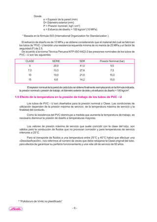 - 6 -
Donde:
e = Espesor de la pared (mm)
D= Diámetro exterior (mm)
P = Presión nominal ( kgf / cm2
)
α = Esfuerzo de diseño = 100 kg/cm2
(10 MPa)
* Basada en la fórmula ISO (International Organization for Standarization ).
El esfuerzo de diseño es de 10 MPa y se obtiene considerando que el material del cual se fabrican
los tubos de *PVC - U tendrán una resistencia requerida mínima de no menos de 25 MPa y un factor de
seguridad (F) de 2,5.
De acuerdo a la norma Técnica Peruana NTP-ISO 4422-2 las presiones nominales de los tubos de
PVC - U son las siguientes:
CLASE SERIE SDR Presión Nominal (bar)
5 20,0 41,0 5,0
7,5 13,3 27,6 7,5
10 10,0 21,0 10,0
15 6,6 14,2 15,0
Elespesornominaldelapareddecadatuboseobtienefinalmentereemplazandoenlafórmulaindicada,
la presión nominal o presión de trabajo, el diámetro exterior de éste y el esfuerzo de diseño = 100 kg/cm2
.
1.5 Efecto de la temperatura en la presión de trabajo de los tubos de PVC - U
Los tubos de PVC - U son diseñados para la presión nominal o Clase. Las condiciones de
utilización dependen de la presión máxima de servicio, de la temperatura máxima de servicio y la
finalidad del conducto.
Como la resistencia del PVC disminuye a medida que aumenta la temperatura de trabajo, es
necesario disminuir la presión de diseño a temperaturas mayores.
Los valores de presión máxima de servicio que suele coincidir con la clase del tubo, son
válidos para la conducción de fluidos que no provocan corrosión y para temperaturas de servicio
inferiores a 25°C.
Para el transporte de fluidos a una temperatura entre 25°C y 40°C habrá que efectuar una
«Desclasificación», nos referimos al número de veces que debe rebajarse la Clase original del tubo,
para efectos de garantizar su perfecto funcionamiento y una vida útil de servicio de 50 años.
* “Policloruro de Vinilo no plastificado”
 