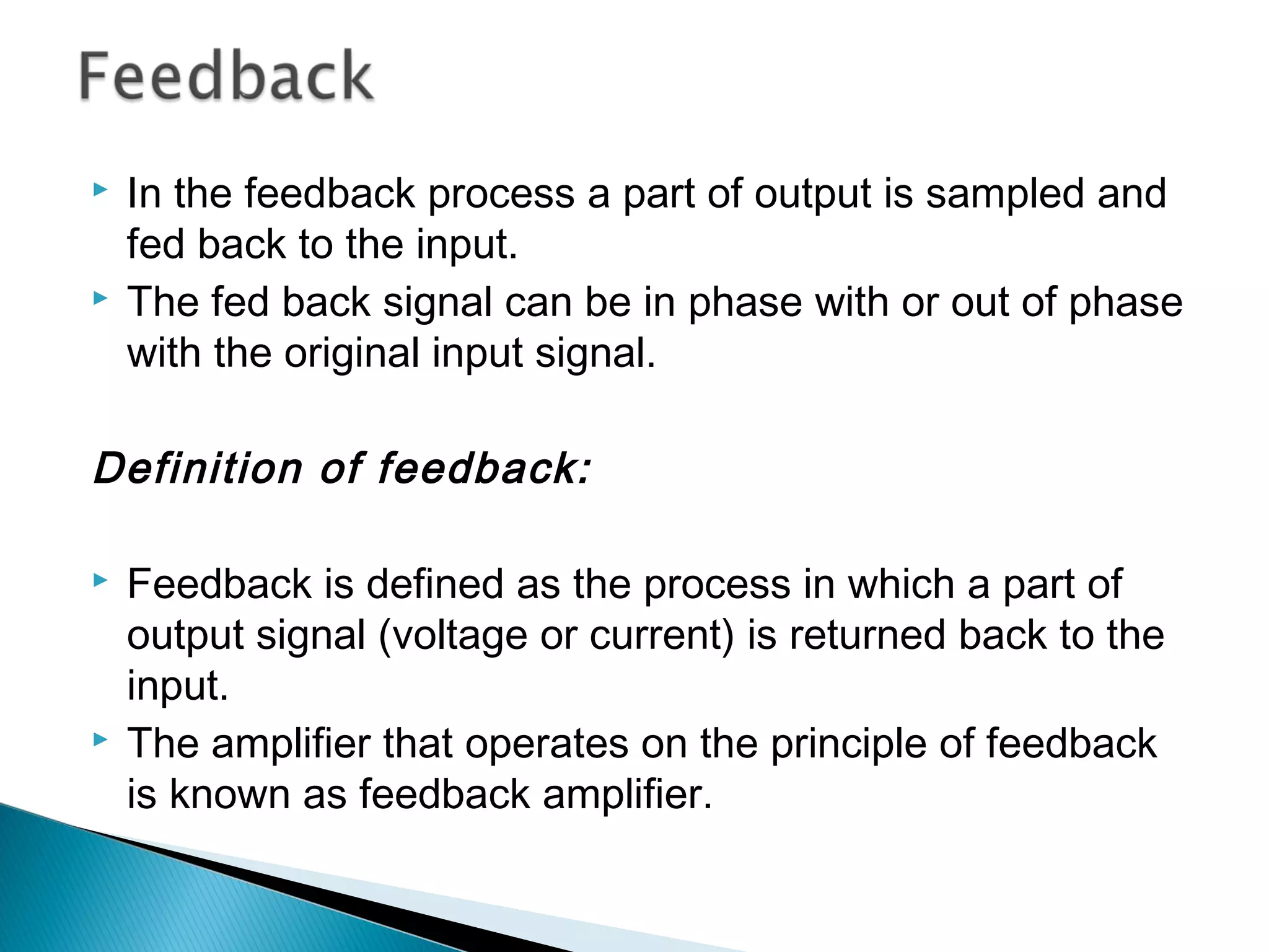    In the feedback process a part of output is sampled and
    fed back to the input.
   The fed back signal can be in phase with or out of phase
    with the original input signal.

Definition of feedback:

   Feedback is defined as the process in which a part of
    output signal (voltage or current) is returned back to the
    input.
   The amplifier that operates on the principle of feedback
    is known as feedback amplifier.
 