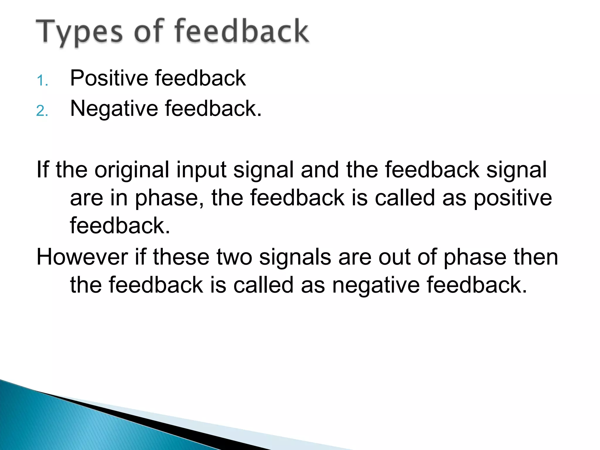 1.   Positive feedback
2.   Negative feedback.

If the original input signal and the feedback signal
     are in phase, the feedback is called as positive
     feedback.
However if these two signals are out of phase then
     the feedback is called as negative feedback.
 