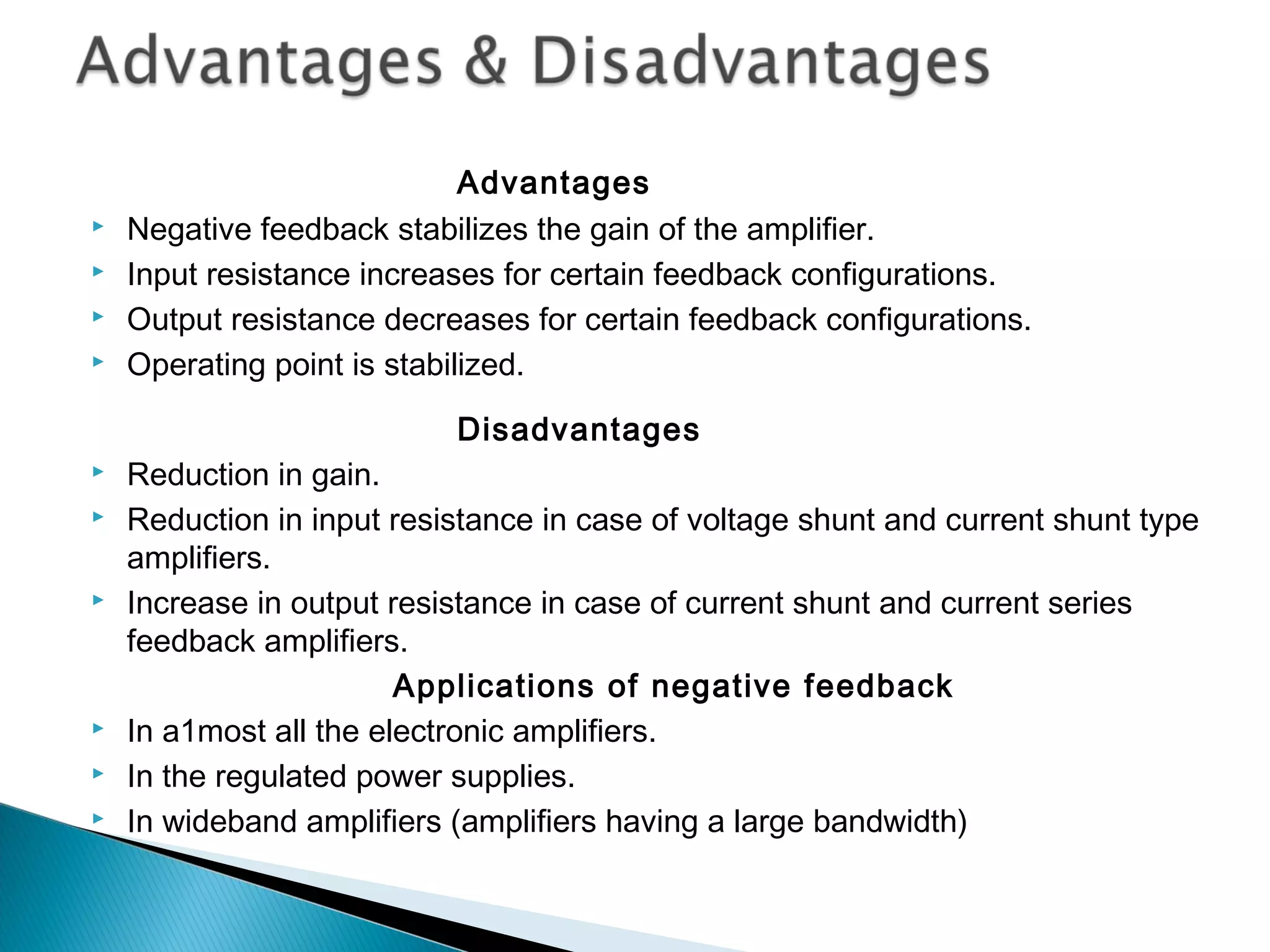 Advantages
   Negative feedback stabilizes the gain of the amplifier.
   Input resistance increases for certain feedback configurations.
   Output resistance decreases for certain feedback configurations.
   Operating point is stabilized.

                           Disadvantages
   Reduction in gain.
   Reduction in input resistance in case of voltage shunt and current shunt type
    amplifiers.
   Increase in output resistance in case of current shunt and current series
    feedback amplifiers.
                        Applications of negative feedback
   In a1most all the electronic amplifiers.
   In the regulated power supplies.
   In wideband amplifiers (amplifiers having a large bandwidth)
 