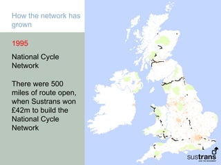 How the network has
grown

1995
National Cycle
Network

There were 500
miles of route open,
when Sustrans won
£42m to build the
National Cycle
Network
 