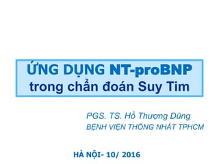 PGS. TS. Hồ Thượng Dũng
BỆNH VIỆN THỐNG NHẤT TPHCM
ỨNG DỤNG NT-proBNP
trong chẩn đoán Suy Tim
HÀ NỘI- 10/ 2016
 