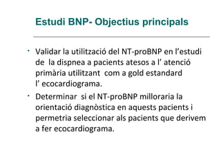 Estudi BNP- Objectius principals

•   Validar la utilització del NT-proBNP en l’estudi
    de la dispnea a pacients atesos a l’ atenció
    primària utilitzant com a gold estandard
    l’ ecocardiograma.
•   Determinar si el NT-proBNP milloraria la
    orientació diagnòstica en aquests pacients i
    permetria seleccionar als pacients que derivem
    a fer ecocardiograma.
 