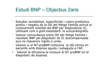 Estudi BNP – Objectius 2aris

•   Estudiar sensibilitat, especificitat i valors predictius
    positiu i negatiu de la OD del Metge Família prèvia al
    coneixement resultat del BNP per diagnosticar IC,
    utilitzant com a gold estandard la ecocardiografia.
•   Valorar concordança entre OD del Metge Família i
    resultats BNP pel diagnòstic de IC descompensada
    que no requereix ingrés a ucies.
•   Valorar si el NT-proBNP milloraria la OD clínica en
    pacients amb dispnea aguda i subaguda a l’AP.
•    Valorar la eficiencia la incloure el NT proBNP en el
    diagnòstic de dispnea.
 