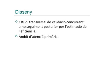 Disseny
   Estudi transversal de validació concurrent,
    amb seguiment posterior per l’estimació de
    l’eficiència.
   Àmbit d’atenció primària.
 