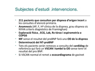 Subjectes d’estudi .intervencions.

•   211 pacients que consulten per dispnea d’origen incert a
    les consultes d’atenció primària.
•   Anamnesis (AP, F, Hª clínica de la dispnea, grau dispnea sic
    NYHA criteris diagnóstics de Framinghan)
•   Exploració física , ECG, Lab, Rx tòrax i espirometria o
    COPG6
•   MF sense el resultat del proBNP farà una OD de la dispnea
•   Determinació del NT-proBNP
•   Tots els pacients seràn remesos a consulta del cardiòleg de
    referència qui farà un VSCAN i també la OD sense tenir el
    resultat del pro BNP.
•   Si VSCAN normal el remet a ecocardiograma de gavinet
 