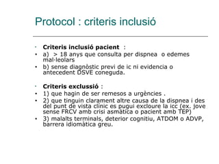 Protocol : criteris inclusió

•   Criteris inclusió pacient :
•   a) > 18 anys que consulta per dispnea o edemes
    mal·leolars
•   b) sense diagnòstic previ de ic ni evidencia o
    antecedent DSVE coneguda.

•   Criteris exclussió :
•   1) que hagin de ser remesos a urgències .
•   2) que tinguin clarament altre causa de la dispnea i des
    del punt de vista clínic es pugui excloure la icc (ex. jove
    sense FRCV amb crisi asmàtica o pacient amb TEP)
•   3) malalts terminals, deterior cognitiu, ATDOM o ADVP,
    barrera idiomàtica greu.
 