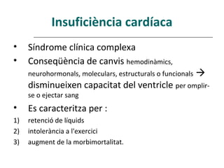Insuficiència cardíaca
•    Síndrome clínica complexa
•    Conseqüència de canvis hemodinàmics,
     neurohormonals, moleculars, estructurals o funcionals   
     disminueixen capacitat del ventricle per omplir-
     se o ejectar sang
•    Es caracteritza per :
1)   retenció de líquids
2)   intolerància a l'exercici
3)   augment de la morbimortalitat.
 
