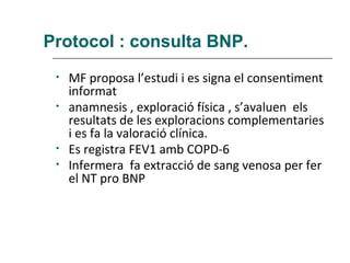 Protocol : consulta BNP.
 •   MF proposa l’estudi i es signa el consentiment
     informat
 •   anamnesis , exploració física , s’avaluen els
     resultats de les exploracions complementaries
     i es fa la valoració clínica.
 •   Es registra FEV1 amb COPD-6
 •   Infermera fa extracció de sang venosa per fer
     el NT pro BNP
 