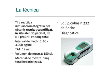 La tècnica

•   Tira reactiva                   •   Equip cobas h 232
    inmunocromatografía per
    obtenir resultat cuantificat,       de Roche
    in situ atenció pacient, de         Diagnostics.
    NT-proBNP en sang total
•   Interval de medició: 60 -
    3,000 pg/ml.
•   TAT: 12 min.
•   Volumen de mostra: 150 µl.
•   Material de mostra: Sang
    total heparinitzada.
 